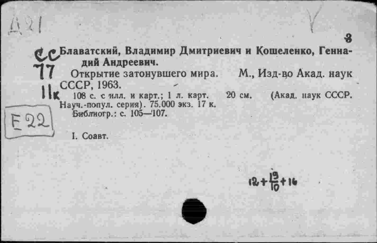 ﻿Блаватский, Владимир Дмитриевич и Кошеленко, Геннадий Андреевич.
Открытие затонувшего мира.
СССР, 1963.
і 108 с. с илл. и карт.; 1 л. карт.
Науч.-попул. серия). 75.000 экз. 17 к.
Библиотр.: с. 105—'107.

М., Изд-во Акад, наук
20 см. (Акад, наук СССР.
I. Соавт.
